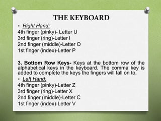 THE KEYBOARD
 Right Hand:
4th finger (pinky)- Letter U
3rd finger (ring)-Letter I
2nd finger (middle)-Letter O
1st finger (index)-Letter P
3. Bottom Row Keys- Keys at the bottom row of the
alphabetical keys in the keyboard. The comma key is
added to complete the keys the fingers will fall on to.
 Left Hand:
4th finger (pinky)-Letter Z
3rd finger (ring)-Letter X
2nd finger (middle)-Letter C
1st finger (index)-Letter V
 