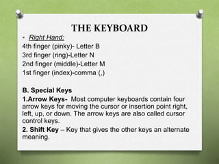 THE KEYBOARD
 Right Hand:
4th finger (pinky)- Letter B
3rd finger (ring)-Letter N
2nd finger (middle)-Letter M
1st finger (index)-comma (,)
B. Special Keys
1.Arrow Keys- Most computer keyboards contain four
arrow keys for moving the cursor or insertion point right,
left, up, or down. The arrow keys are also called cursor
control keys.
2. Shift Key – Key that gives the other keys an alternate
meaning.
 