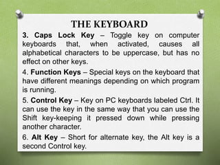 THE KEYBOARD
3. Caps Lock Key – Toggle key on computer
keyboards that, when activated, causes all
alphabetical characters to be uppercase, but has no
effect on other keys.
4. Function Keys – Special keys on the keyboard that
have different meanings depending on which program
is running.
5. Control Key – Key on PC keyboards labeled Ctrl. It
can use the key in the same way that you can use the
Shift key-keeping it pressed down while pressing
another character.
6. Alt Key – Short for alternate key, the Alt key is a
second Control key.
 