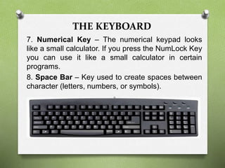 THE KEYBOARD
7. Numerical Key – The numerical keypad looks
like a small calculator. If you press the NumLock Key
you can use it like a small calculator in certain
programs.
8. Space Bar – Key used to create spaces between
character (letters, numbers, or symbols).
 