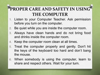 PROPER CARE AND SAFETY IN USING
THE COMPUTER
1. Listen to your Computer Teacher. Ask permission
before you turn on the computer.
2. Be quiet while you are inside the computer room.
3. Always have clean hands and do not bring food
and drinks inside the computer room.
4. Keep the computer room clean at all times.
5. Treat the computer properly and gently. Don't hit
the keys of the keyboard too hard and don’t bang
the mouse.
6. When somebody is using the computer, learn to
share and respect others. Wait for your turn.
 