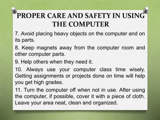 PROPER CARE AND SAFETY IN USING
THE COMPUTER
7. Avoid placing heavy objects on the computer and on
its parts.
8. Keep magnets away from the computer room and
other computer parts.
9. Help others when they need it.
10. Always use your computer class time wisely.
Getting assignments or projects done on time will help
you get high grades.
11. Turn the computer off when not in use. After using
the computer, if possible, cover it with a piece of cloth.
Leave your area neat, clean and organized.
 