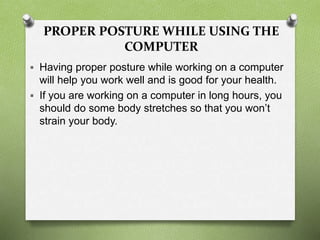 PROPER POSTURE WHILE USING THE
COMPUTER
 Having proper posture while working on a computer
will help you work well and is good for your health.
 If you are working on a computer in long hours, you
should do some body stretches so that you won’t
strain your body.
 