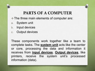 PARTS OF A COMPUTER
 The three main elements of computer are:
a. System unit
b. Input devices
c. Output devices
These components work together like a team to
complete tasks. The system unit acts like the center
or core, processing the data and information it
receives from input devices. Output devices, like
printers, receive the system unit’s processed
information (data).
 