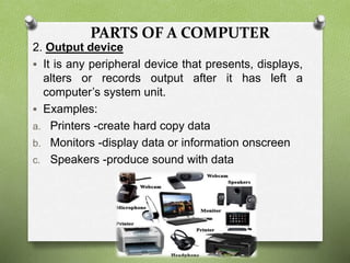 PARTS OF A COMPUTER
2. Output device
 It is any peripheral device that presents, displays,
alters or records output after it has left a
computer’s system unit.
 Examples:
a. Printers -create hard copy data
b. Monitors -display data or information onscreen
c. Speakers -produce sound with data
 