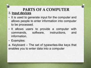 PARTS OF A COMPUTER
3. Input devices
 It is used to generate input for the computer and
allows people to enter information into computer
to be processed.
 It allows users to provide a computer with
commands, software, instructions, and
information.
 Examples:
a. Keyboard – The set of typewrites-like keys that
enables you to enter data into a computer
 