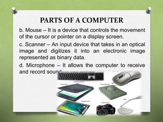 PARTS OF A COMPUTER
b. Mouse – It is a device that controls the movement
of the cursor or pointer on a display screen.
c. Scanner – An input device that takes in an optical
image and digitizes it into an electronic image
represented as binary data.
d. Microphone – It allows the computer to receive
and record sound.
 