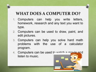 WHAT DOES A COMPUTER DO?
1. Computers can help you write letters,
homework, research and any text you want to
type.
2. Computers can be used to draw, paint, and
edit pictures.
3. Computers can help you solve hard math
problems with the use of a calculator
program.
4. Computers can be used to watch a movie and
listen to music.
 