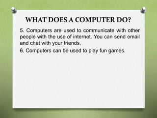 WHAT DOES A COMPUTER DO?
5. Computers are used to communicate with other
people with the use of internet. You can send email
and chat with your friends.
6. Computers can be used to play fun games.
 