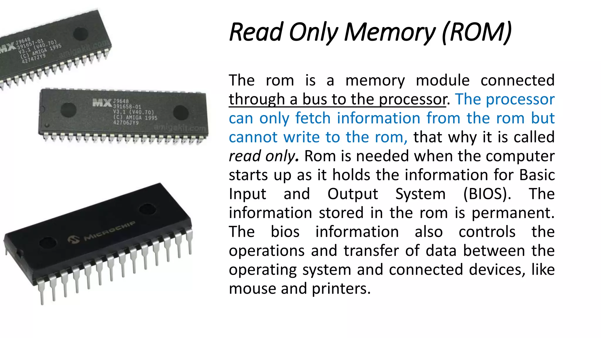Read Only Memory (ROM)
The rom is a memory module connected
through a bus to the processor. The processor
can only fetch information from the rom but
cannot write to the rom, that why it is called
read only. Rom is needed when the computer
starts up as it holds the information for Basic
Input and Output System (BIOS). The
information stored in the rom is permanent.
The bios information also controls the
operations and transfer of data between the
operating system and connected devices, like
mouse and printers.
 