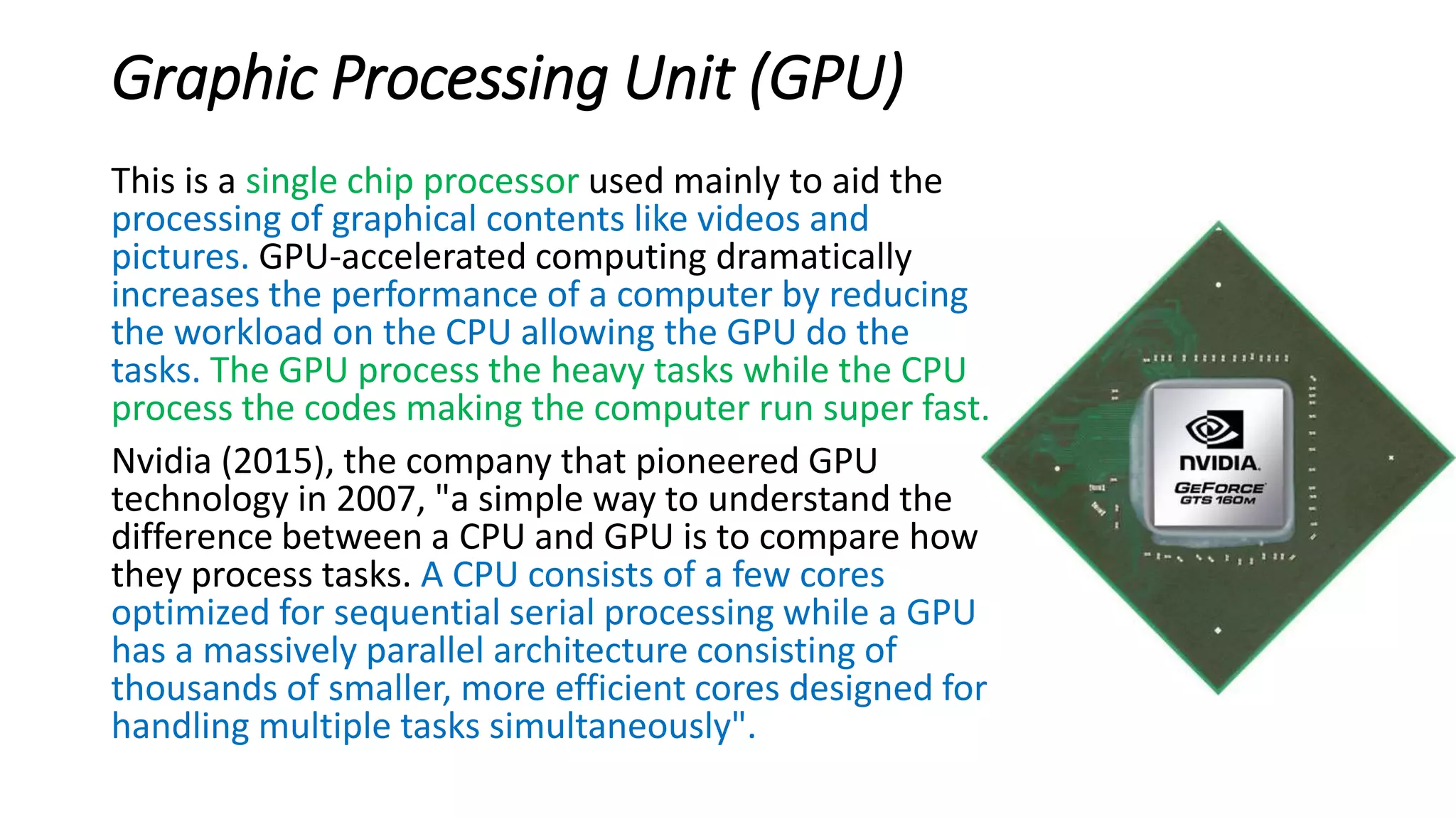 Graphic Processing Unit (GPU)
This is a single chip processor used mainly to aid the
processing of graphical contents like videos and
pictures. GPU-accelerated computing dramatically
increases the performance of a computer by reducing
the workload on the CPU allowing the GPU do the
tasks. The GPU process the heavy tasks while the CPU
process the codes making the computer run super fast.
Nvidia (2015), the company that pioneered GPU
technology in 2007, "a simple way to understand the
difference between a CPU and GPU is to compare how
they process tasks. A CPU consists of a few cores
optimized for sequential serial processing while a GPU
has a massively parallel architecture consisting of
thousands of smaller, more efficient cores designed for
handling multiple tasks simultaneously".
 