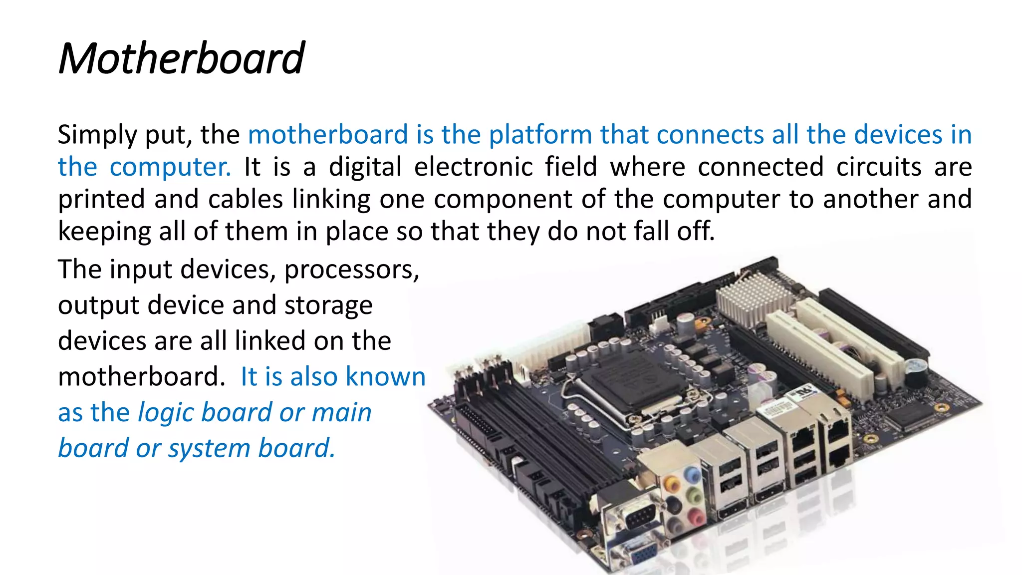 Motherboard
Simply put, the motherboard is the platform that connects all the devices in
the computer. It is a digital electronic field where connected circuits are
printed and cables linking one component of the computer to another and
keeping all of them in place so that they do not fall off.
The input devices, processors,
output device and storage
devices are all linked on the
motherboard. It is also known
as the logic board or main
board or system board.
 