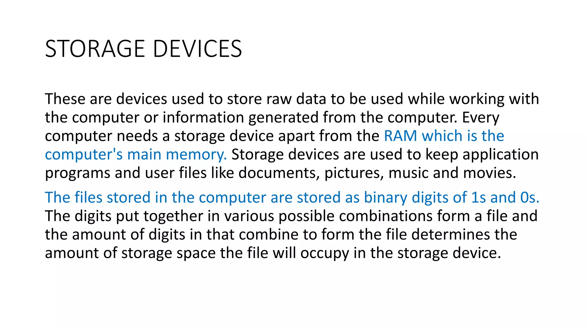 STORAGE DEVICES
These are devices used to store raw data to be used while working with
the computer or information generated from the computer. Every
computer needs a storage device apart from the RAM which is the
computer's main memory. Storage devices are used to keep application
programs and user files like documents, pictures, music and movies.
The files stored in the computer are stored as binary digits of 1s and 0s.
The digits put together in various possible combinations form a file and
the amount of digits in that combine to form the file determines the
amount of storage space the file will occupy in the storage device.
 