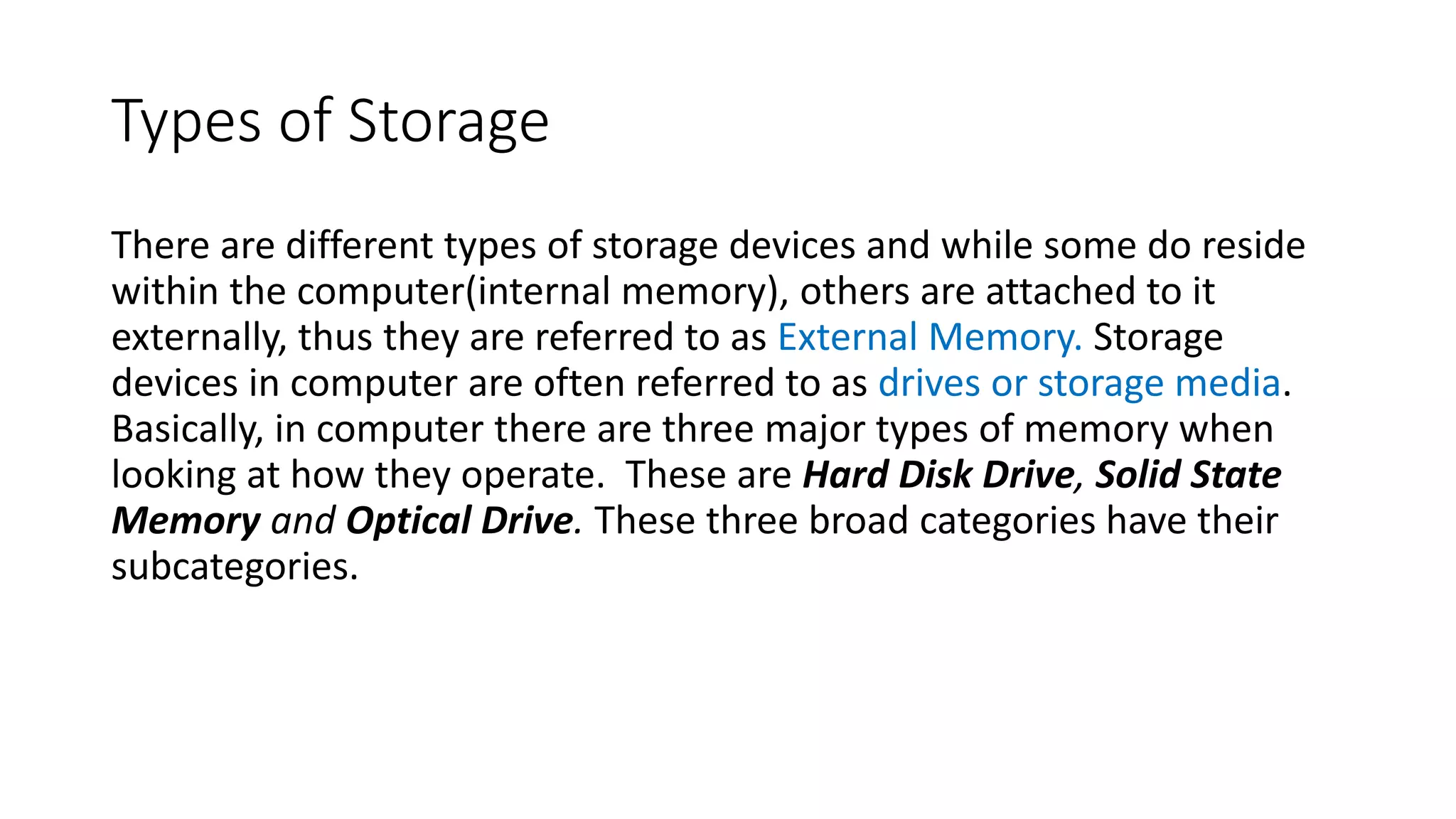 Types of Storage
There are different types of storage devices and while some do reside
within the computer(internal memory), others are attached to it
externally, thus they are referred to as External Memory. Storage
devices in computer are often referred to as drives or storage media.
Basically, in computer there are three major types of memory when
looking at how they operate. These are Hard Disk Drive, Solid State
Memory and Optical Drive. These three broad categories have their
subcategories.
 