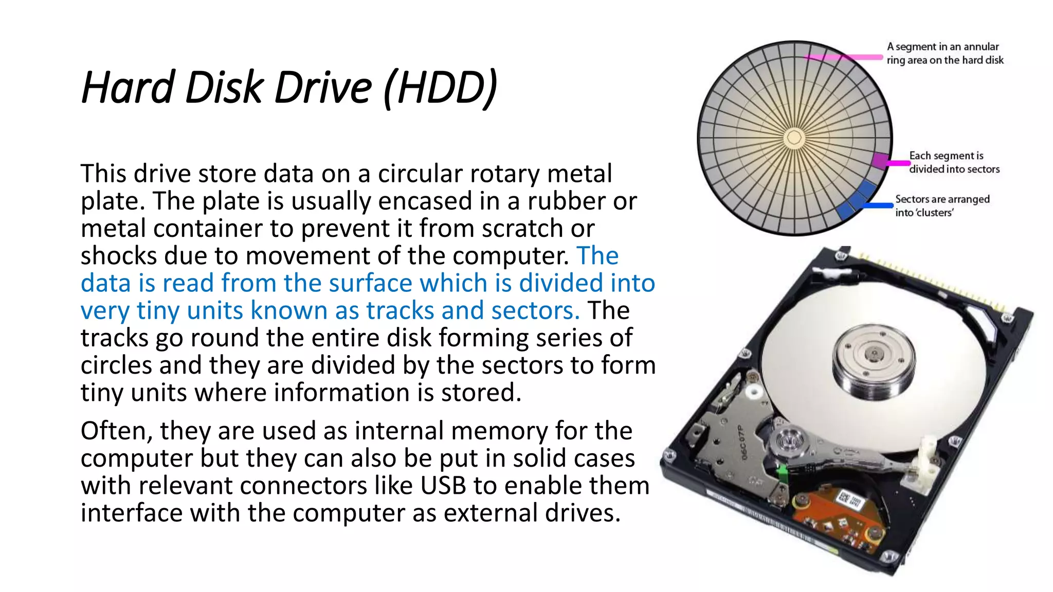 Hard Disk Drive (HDD)
This drive store data on a circular rotary metal
plate. The plate is usually encased in a rubber or
metal container to prevent it from scratch or
shocks due to movement of the computer. The
data is read from the surface which is divided into
very tiny units known as tracks and sectors. The
tracks go round the entire disk forming series of
circles and they are divided by the sectors to form
tiny units where information is stored.
Often, they are used as internal memory for the
computer but they can also be put in solid cases
with relevant connectors like USB to enable them
interface with the computer as external drives.
 