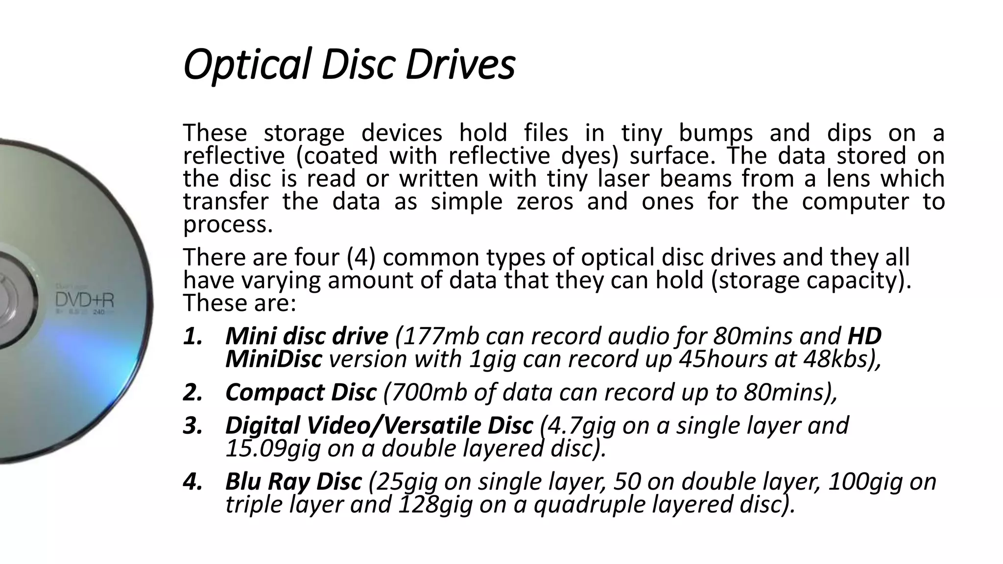 Optical Disc Drives
These storage devices hold files in tiny bumps and dips on a
reflective (coated with reflective dyes) surface. The data stored on
the disc is read or written with tiny laser beams from a lens which
transfer the data as simple zeros and ones for the computer to
process.
There are four (4) common types of optical disc drives and they all
have varying amount of data that they can hold (storage capacity).
These are:
1. Mini disc drive (177mb can record audio for 80mins and HD
MiniDisc version with 1gig can record up 45hours at 48kbs),
2. Compact Disc (700mb of data can record up to 80mins),
3. Digital Video/Versatile Disc (4.7gig on a single layer and
15.09gig on a double layered disc).
4. Blu Ray Disc (25gig on single layer, 50 on double layer, 100gig on
triple layer and 128gig on a quadruple layered disc).
 