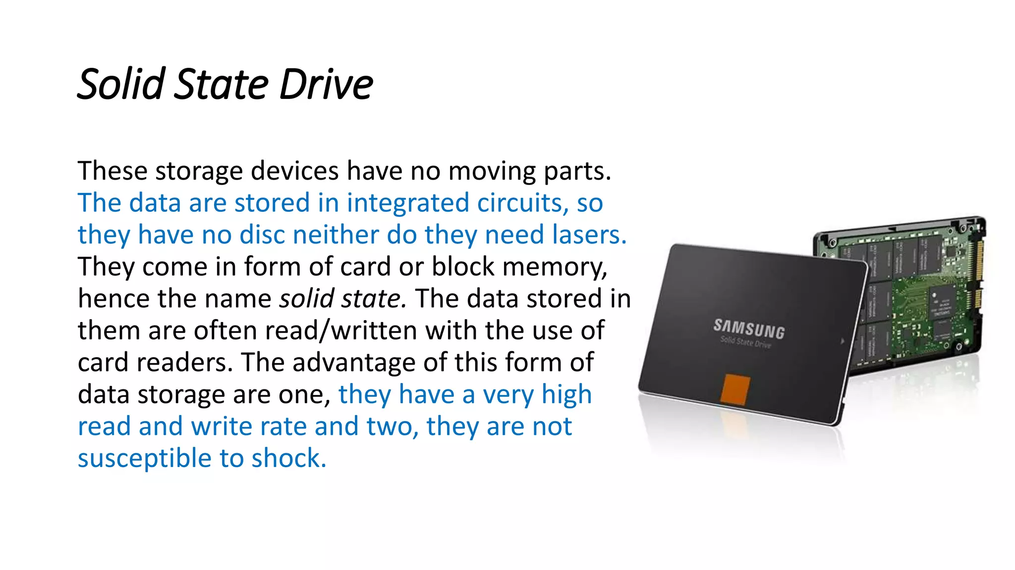 Solid State Drive
These storage devices have no moving parts.
The data are stored in integrated circuits, so
they have no disc neither do they need lasers.
They come in form of card or block memory,
hence the name solid state. The data stored in
them are often read/written with the use of
card readers. The advantage of this form of
data storage are one, they have a very high
read and write rate and two, they are not
susceptible to shock.
 