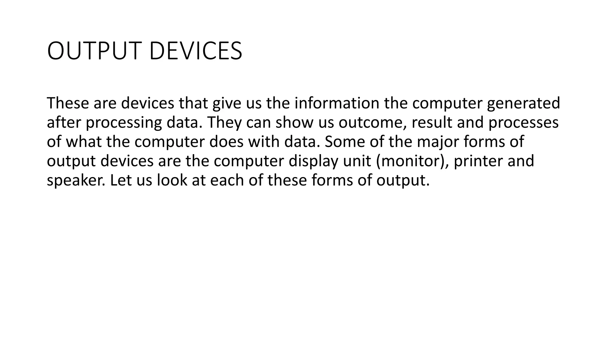 OUTPUT DEVICES
These are devices that give us the information the computer generated
after processing data. They can show us outcome, result and processes
of what the computer does with data. Some of the major forms of
output devices are the computer display unit (monitor), printer and
speaker. Let us look at each of these forms of output.
 