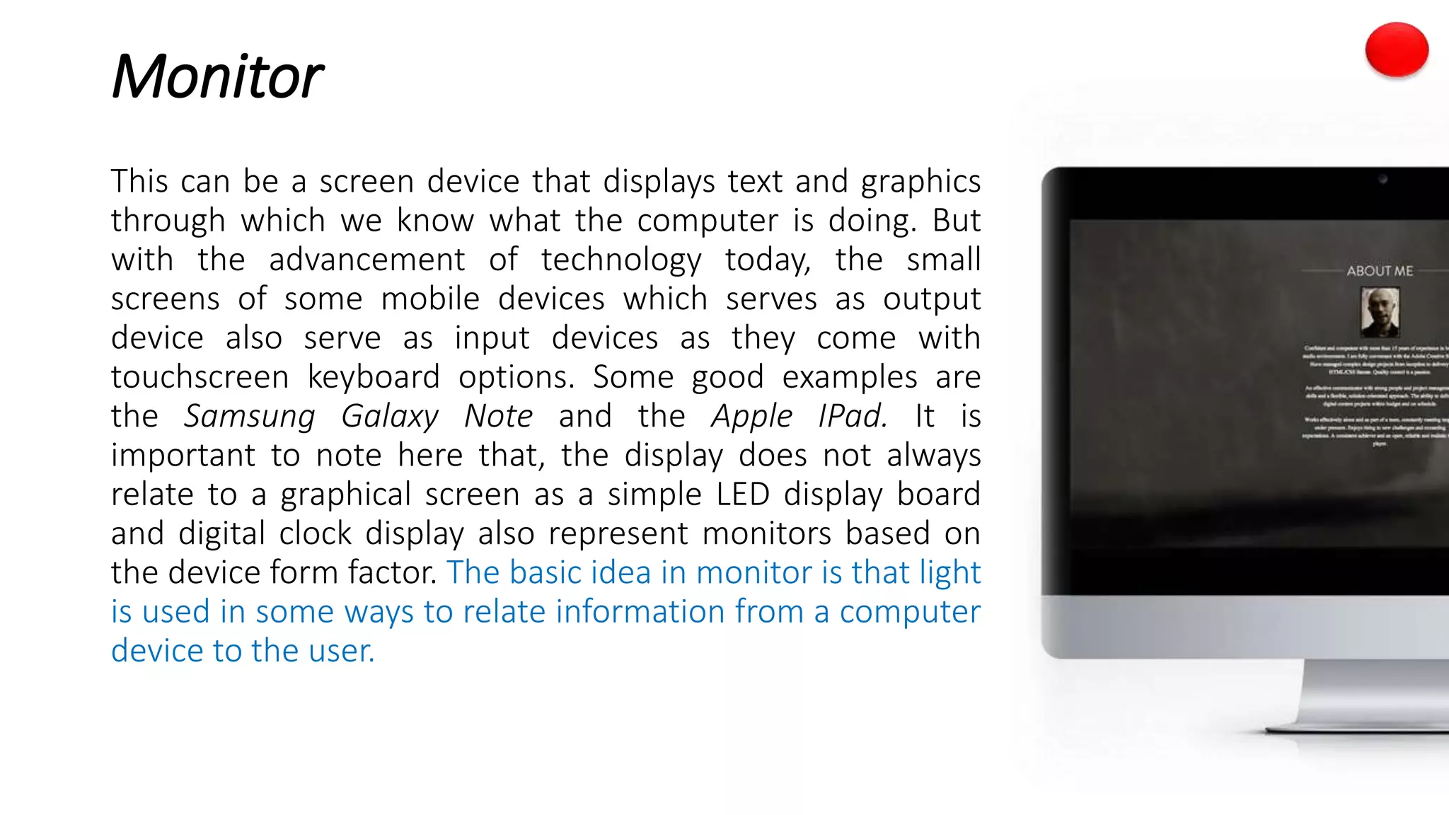 Monitor
This can be a screen device that displays text and graphics
through which we know what the computer is doing. But
with the advancement of technology today, the small
screens of some mobile devices which serves as output
device also serve as input devices as they come with
touchscreen keyboard options. Some good examples are
the Samsung Galaxy Note and the Apple IPad. It is
important to note here that, the display does not always
relate to a graphical screen as a simple LED display board
and digital clock display also represent monitors based on
the device form factor. The basic idea in monitor is that light
is used in some ways to relate information from a computer
device to the user.
 