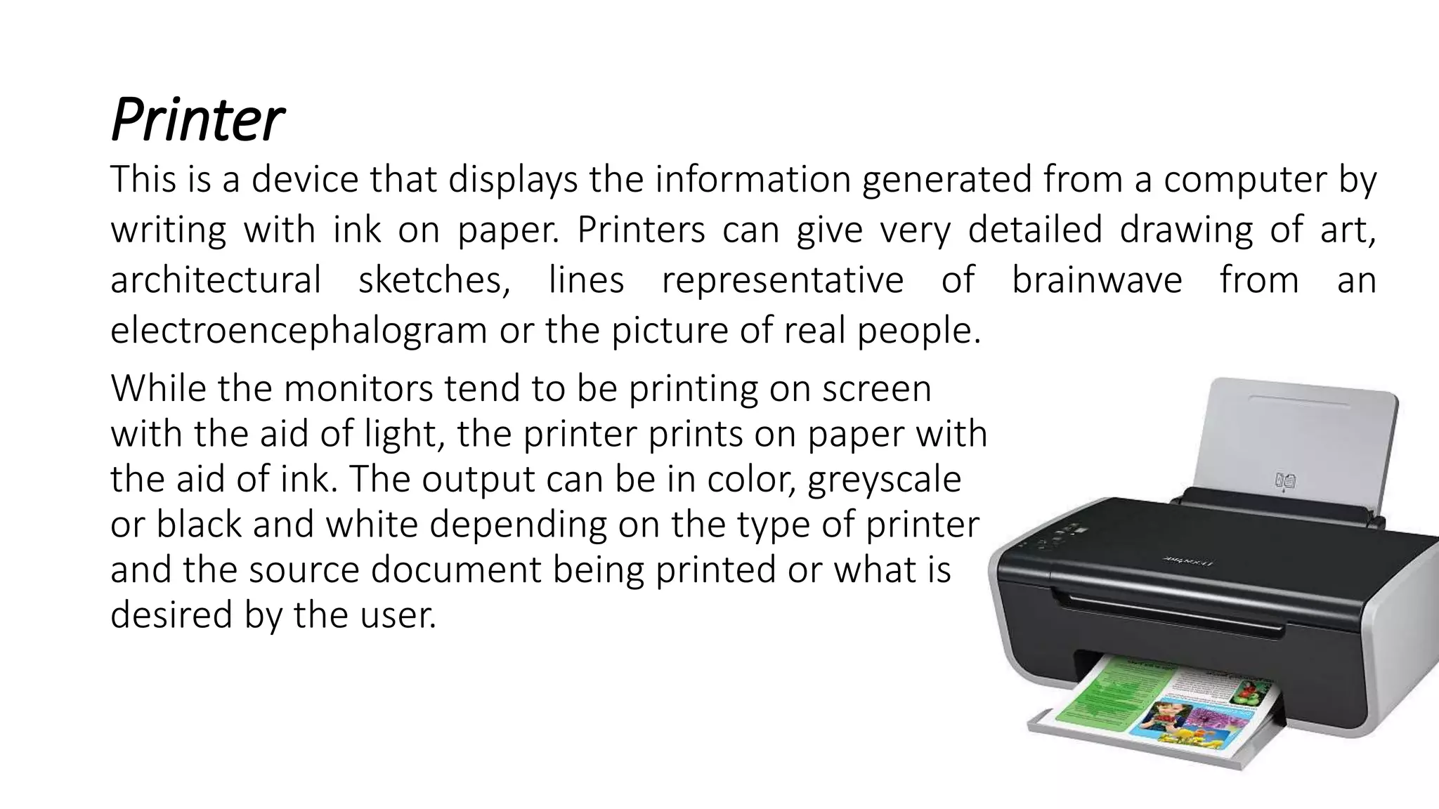 Printer
While the monitors tend to be printing on screen
with the aid of light, the printer prints on paper with
the aid of ink. The output can be in color, greyscale
or black and white depending on the type of printer
and the source document being printed or what is
desired by the user.
This is a device that displays the information generated from a computer by
writing with ink on paper. Printers can give very detailed drawing of art,
architectural sketches, lines representative of brainwave from an
electroencephalogram or the picture of real people.
 