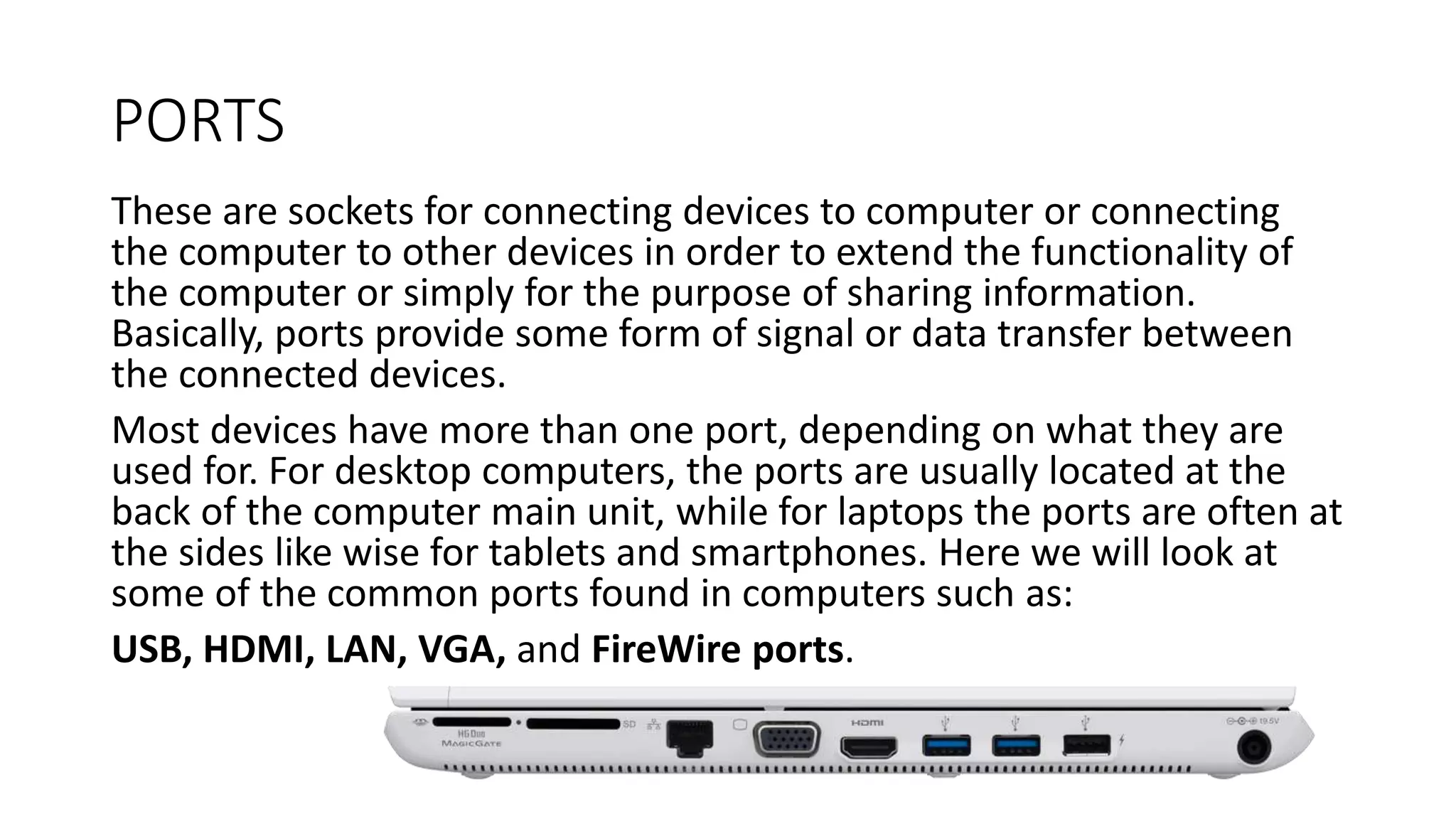 PORTS
These are sockets for connecting devices to computer or connecting
the computer to other devices in order to extend the functionality of
the computer or simply for the purpose of sharing information.
Basically, ports provide some form of signal or data transfer between
the connected devices.
Most devices have more than one port, depending on what they are
used for. For desktop computers, the ports are usually located at the
back of the computer main unit, while for laptops the ports are often at
the sides like wise for tablets and smartphones. Here we will look at
some of the common ports found in computers such as:
USB, HDMI, LAN, VGA, and FireWire ports.
 
