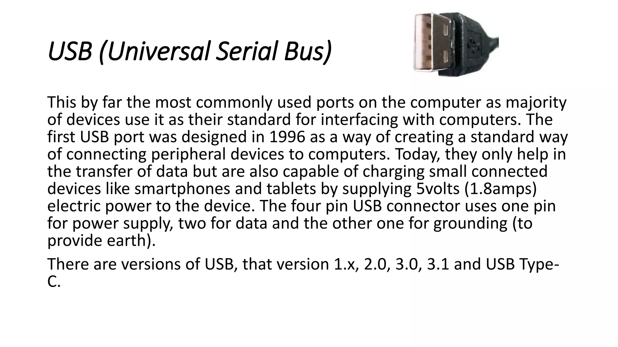 USB (Universal Serial Bus)
This by far the most commonly used ports on the computer as majority
of devices use it as their standard for interfacing with computers. The
first USB port was designed in 1996 as a way of creating a standard way
of connecting peripheral devices to computers. Today, they only help in
the transfer of data but are also capable of charging small connected
devices like smartphones and tablets by supplying 5volts (1.8amps)
electric power to the device. The four pin USB connector uses one pin
for power supply, two for data and the other one for grounding (to
provide earth).
There are versions of USB, that version 1.x, 2.0, 3.0, 3.1 and USB Type-
C.
 