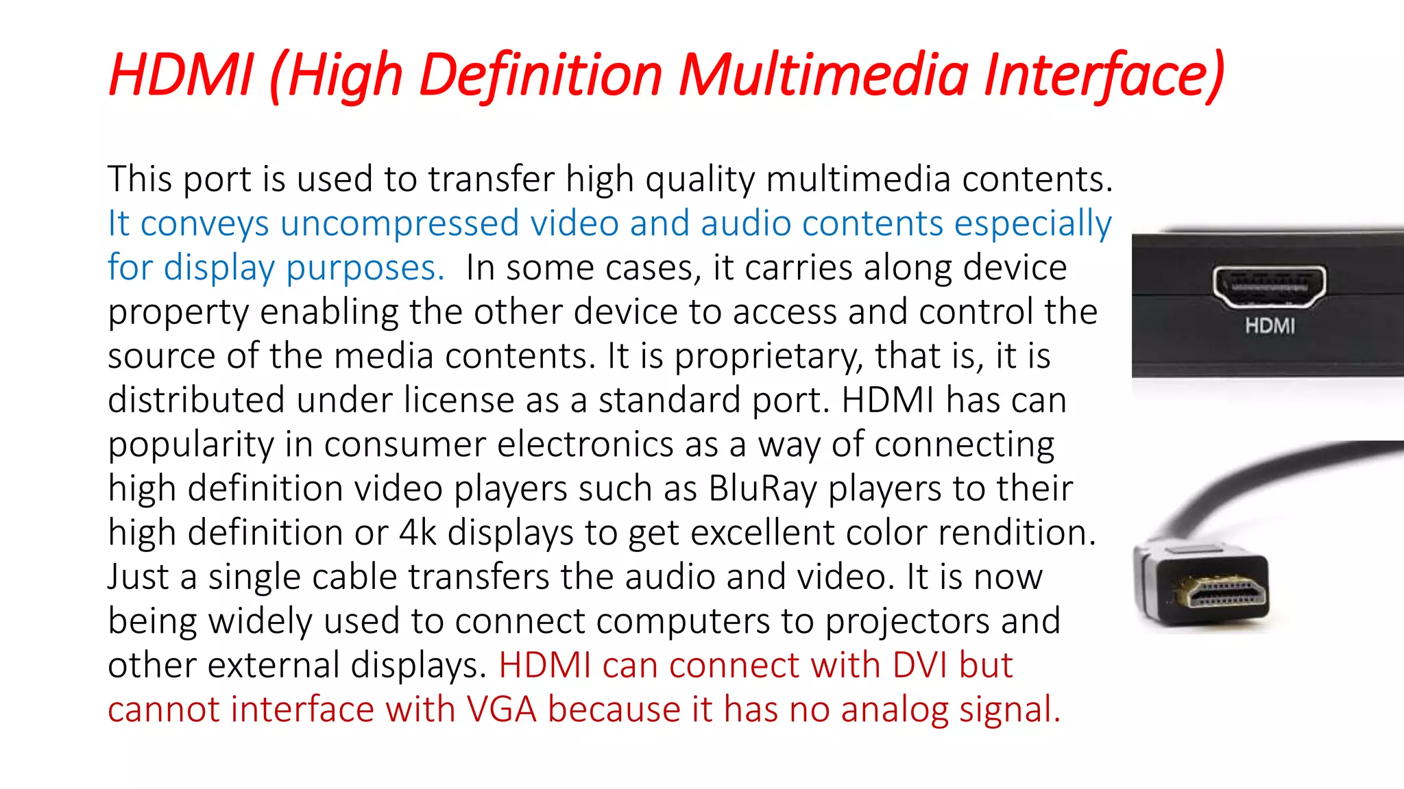 HDMI (High Definition Multimedia Interface)
This port is used to transfer high quality multimedia contents.
It conveys uncompressed video and audio contents especially
for display purposes. In some cases, it carries along device
property enabling the other device to access and control the
source of the media contents. It is proprietary, that is, it is
distributed under license as a standard port. HDMI has can
popularity in consumer electronics as a way of connecting
high definition video players such as BluRay players to their
high definition or 4k displays to get excellent color rendition.
Just a single cable transfers the audio and video. It is now
being widely used to connect computers to projectors and
other external displays. HDMI can connect with DVI but
cannot interface with VGA because it has no analog signal.
 