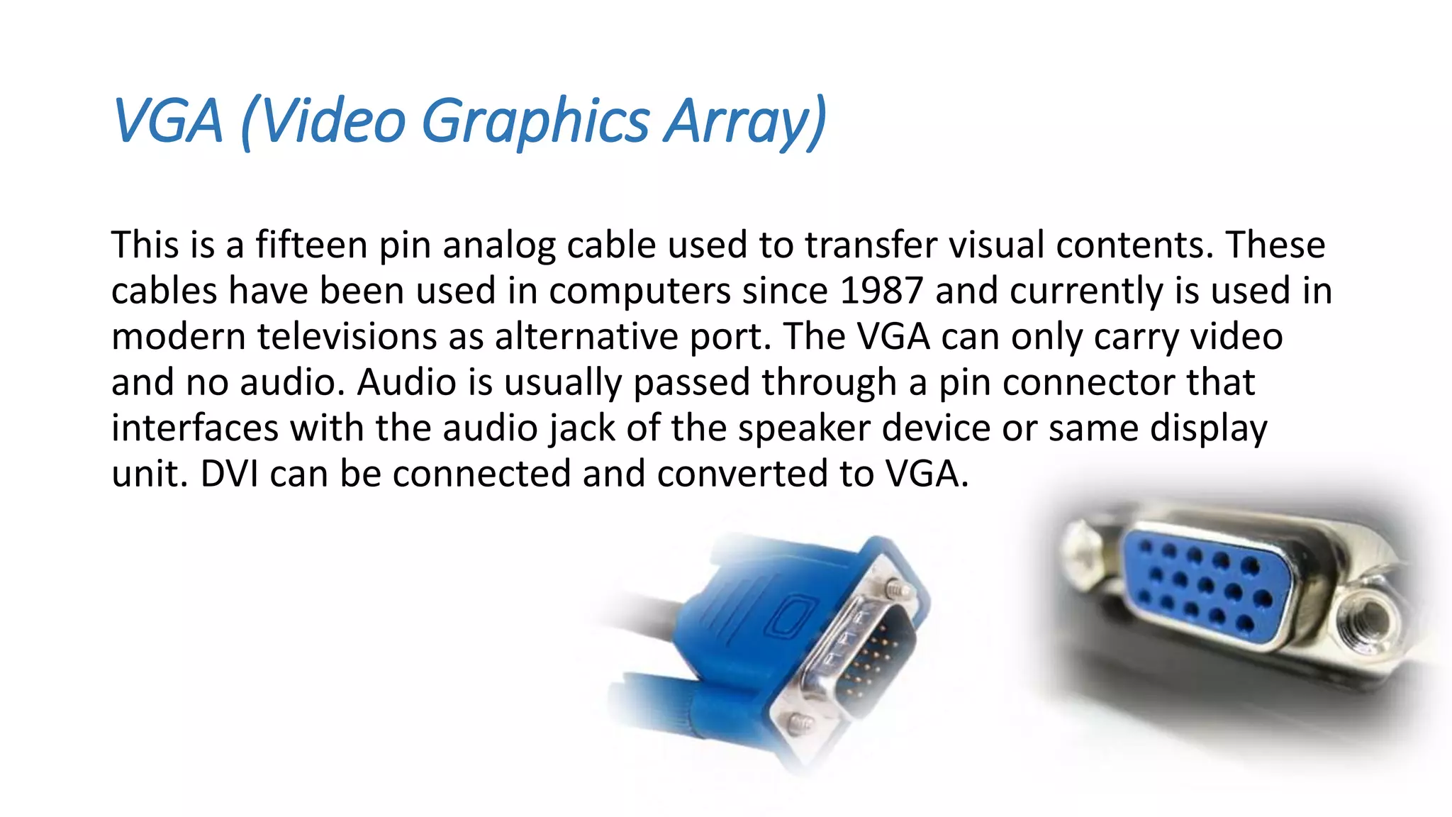 VGA (Video Graphics Array)
This is a fifteen pin analog cable used to transfer visual contents. These
cables have been used in computers since 1987 and currently is used in
modern televisions as alternative port. The VGA can only carry video
and no audio. Audio is usually passed through a pin connector that
interfaces with the audio jack of the speaker device or same display
unit. DVI can be connected and converted to VGA.
 