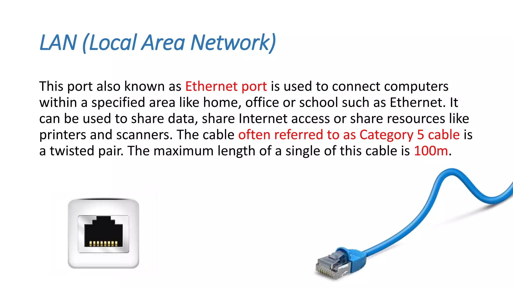 LAN (Local Area Network)
This port also known as Ethernet port is used to connect computers
within a specified area like home, office or school such as Ethernet. It
can be used to share data, share Internet access or share resources like
printers and scanners. The cable often referred to as Category 5 cable is
a twisted pair. The maximum length of a single of this cable is 100m.
 