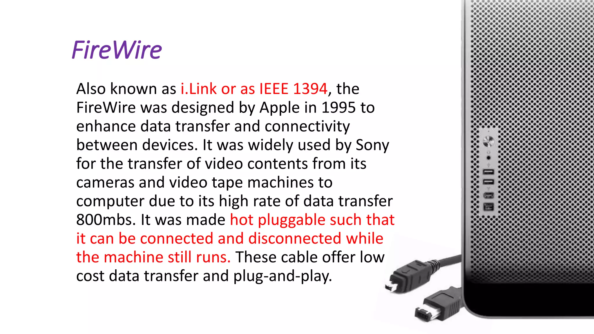 FireWire
Also known as i.Link or as IEEE 1394, the
FireWire was designed by Apple in 1995 to
enhance data transfer and connectivity
between devices. It was widely used by Sony
for the transfer of video contents from its
cameras and video tape machines to
computer due to its high rate of data transfer
800mbs. It was made hot pluggable such that
it can be connected and disconnected while
the machine still runs. These cable offer low
cost data transfer and plug-and-play.
 