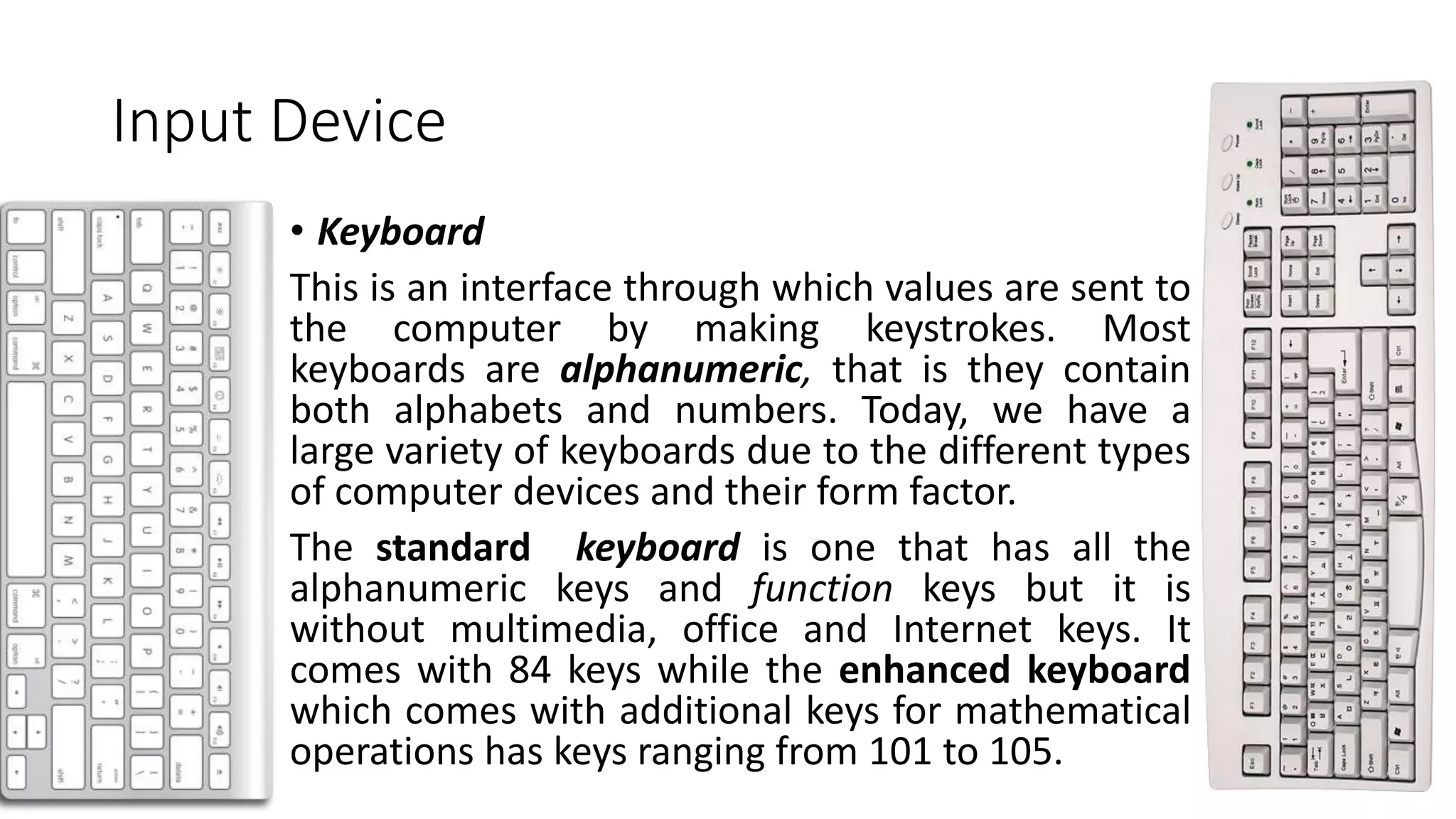Input Device
• Keyboard
This is an interface through which values are sent to
the computer by making keystrokes. Most
keyboards are alphanumeric, that is they contain
both alphabets and numbers. Today, we have a
large variety of keyboards due to the different types
of computer devices and their form factor.
The standard keyboard is one that has all the
alphanumeric keys and function keys but it is
without multimedia, office and Internet keys. It
comes with 84 keys while the enhanced keyboard
which comes with additional keys for mathematical
operations has keys ranging from 101 to 105.
 