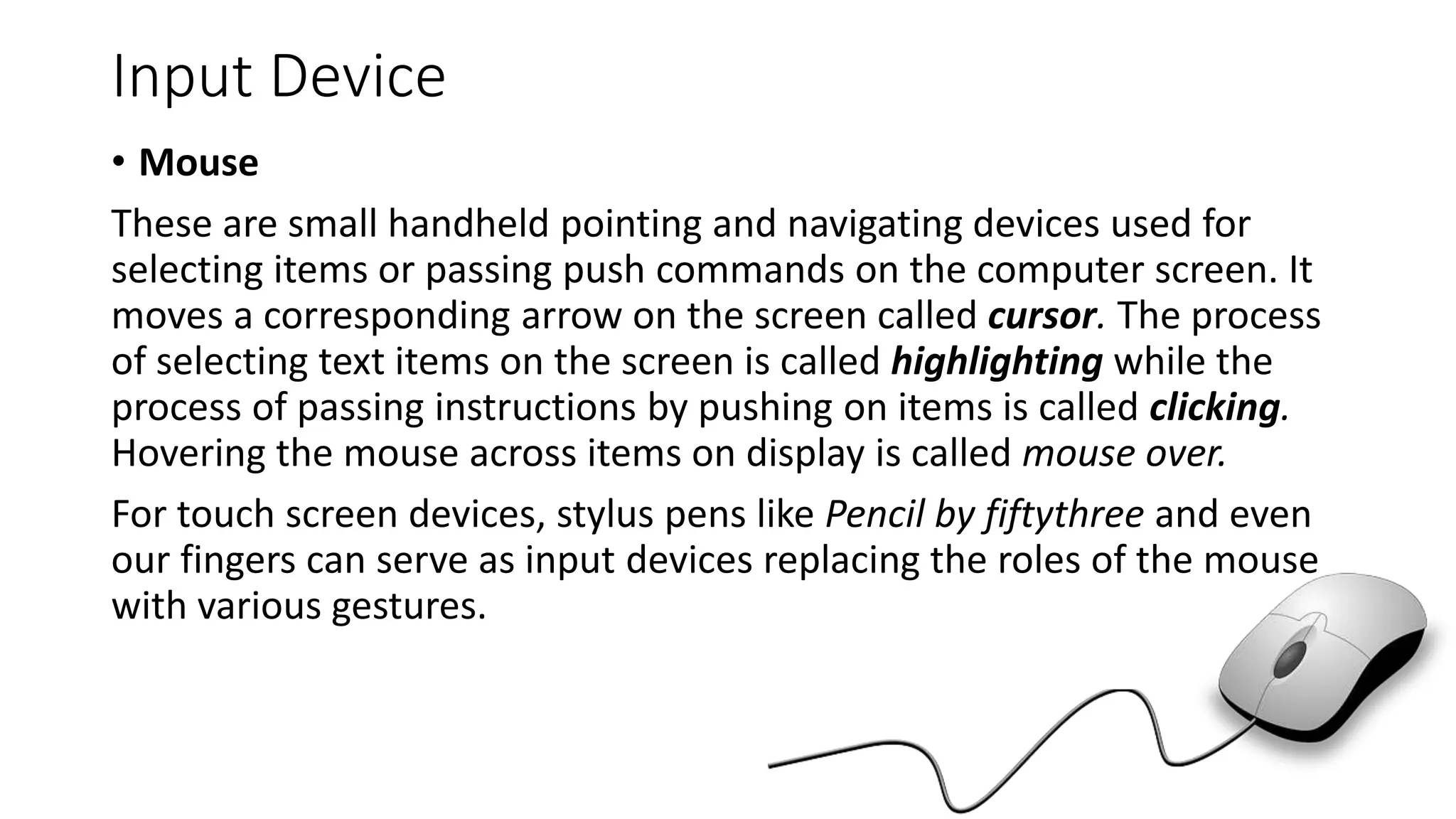 Input Device
• Mouse
These are small handheld pointing and navigating devices used for
selecting items or passing push commands on the computer screen. It
moves a corresponding arrow on the screen called cursor. The process
of selecting text items on the screen is called highlighting while the
process of passing instructions by pushing on items is called clicking.
Hovering the mouse across items on display is called mouse over.
For touch screen devices, stylus pens like Pencil by fiftythree and even
our fingers can serve as input devices replacing the roles of the mouse
with various gestures.
 