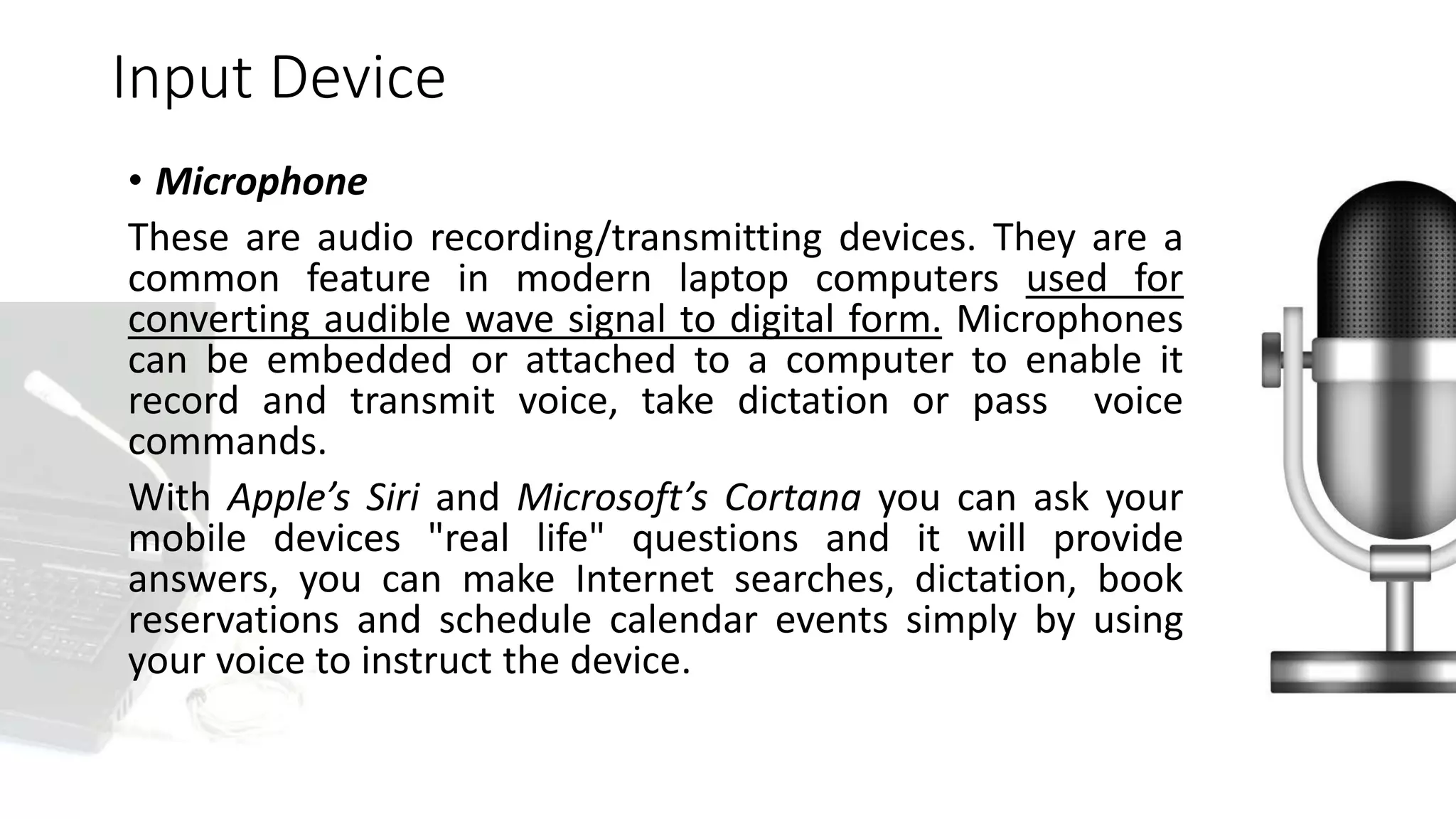 • Microphone
These are audio recording/transmitting devices. They are a
common feature in modern laptop computers used for
converting audible wave signal to digital form. Microphones
can be embedded or attached to a computer to enable it
record and transmit voice, take dictation or pass voice
commands.
With Apple’s Siri and Microsoft’s Cortana you can ask your
mobile devices "real life" questions and it will provide
answers, you can make Internet searches, dictation, book
reservations and schedule calendar events simply by using
your voice to instruct the device.
Input Device
 