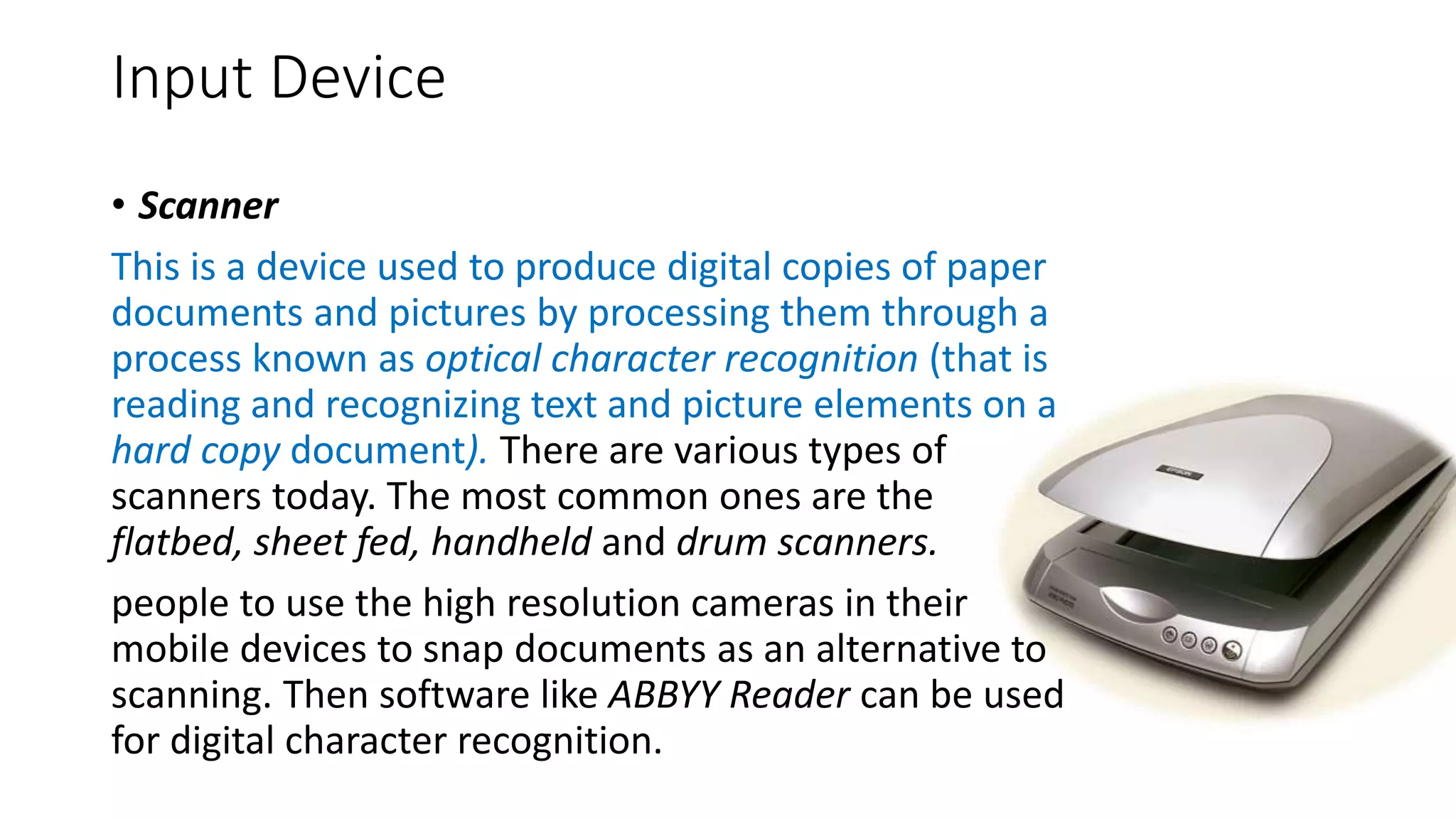 Input Device
• Scanner
This is a device used to produce digital copies of paper
documents and pictures by processing them through a
process known as optical character recognition (that is
reading and recognizing text and picture elements on a
hard copy document). There are various types of
scanners today. The most common ones are the
flatbed, sheet fed, handheld and drum scanners.
people to use the high resolution cameras in their
mobile devices to snap documents as an alternative to
scanning. Then software like ABBYY Reader can be used
for digital character recognition.
 