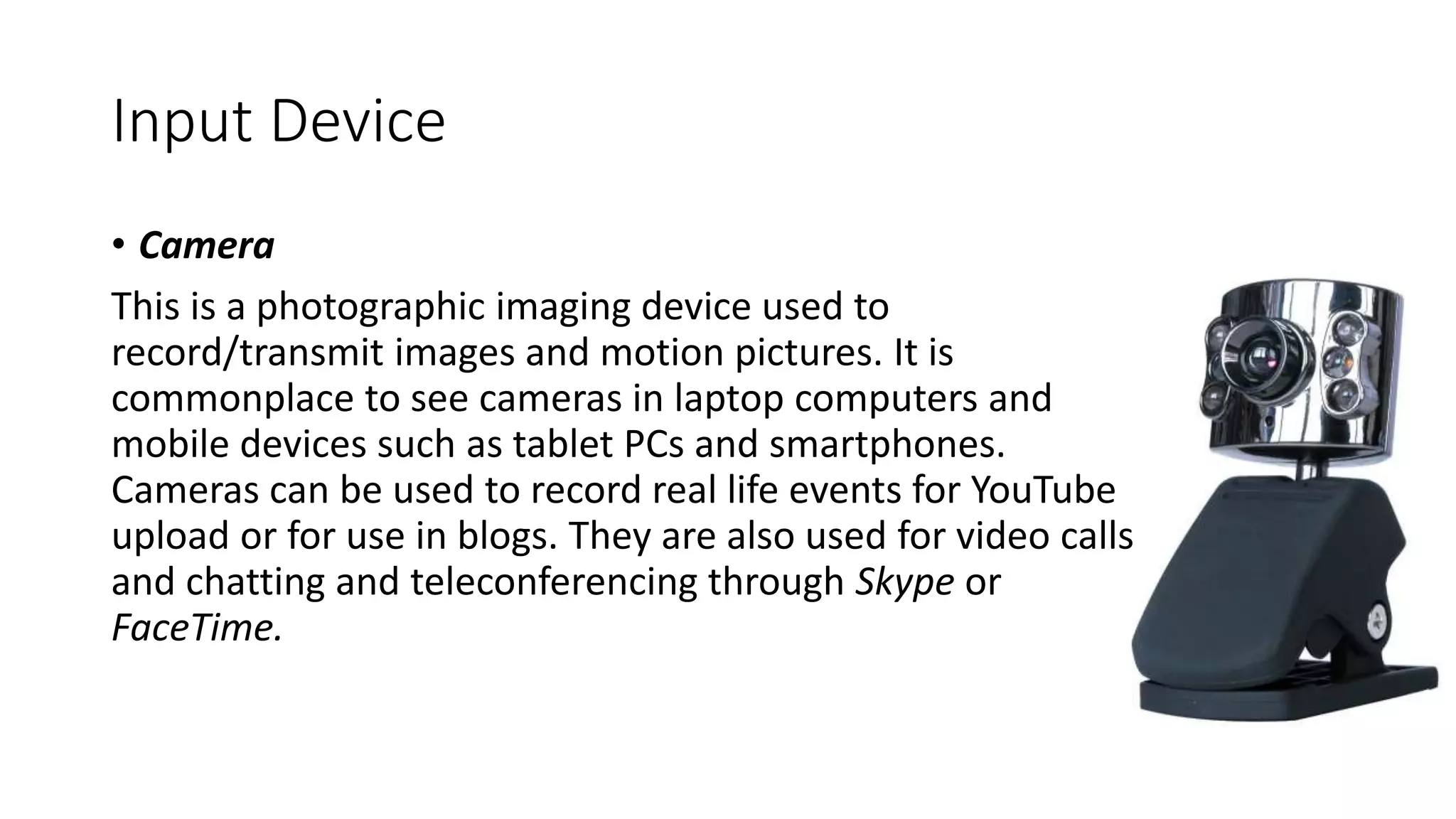 Input Device
• Camera
This is a photographic imaging device used to
record/transmit images and motion pictures. It is
commonplace to see cameras in laptop computers and
mobile devices such as tablet PCs and smartphones.
Cameras can be used to record real life events for YouTube
upload or for use in blogs. They are also used for video calls
and chatting and teleconferencing through Skype or
FaceTime.
 