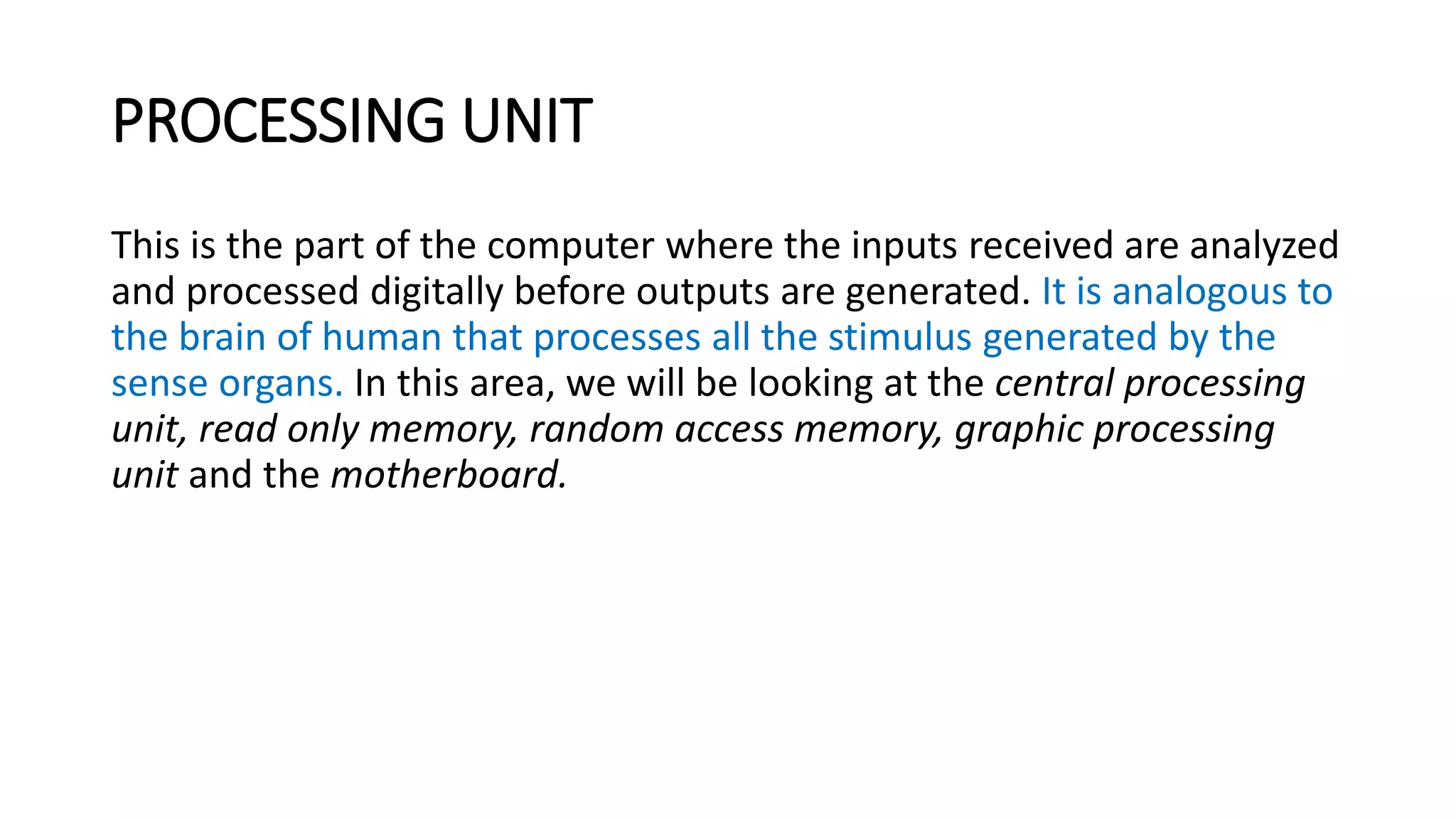 PROCESSING UNIT
This is the part of the computer where the inputs received are analyzed
and processed digitally before outputs are generated. It is analogous to
the brain of human that processes all the stimulus generated by the
sense organs. In this area, we will be looking at the central processing
unit, read only memory, random access memory, graphic processing
unit and the motherboard.
 