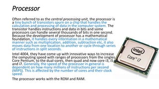Processor
Often referred to as the central processing unit, the processor is
a tiny bunch of transistors spurn on a chip that handles the
calculation and processing of data in the computer system. The
transistor handles instructions and data in bits and some
processors can handle several thousands of bits in one second.
Because the development of processor has a mathematical
foundation, it handles every information in a mathematical
manner such as multiplication, addition, subtraction etc, it also
moves data from one location to another or cycle through series
of instructions in split seconds.
Intel 4004, they have come up with innovative ways to increase
the computing speed with ranges of processors from the singles
Core Pentium, to the dual-cores, then quad and now core i3, i5
and i7. Generally, the speed of the processor in general is
dependent on how many millions of instructions per second
(MIPS). This is affected by the number of cores and their clock
speed.
The processor works with the ROM and RAM.
 
