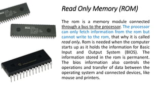 Read Only Memory (ROM)
The rom is a memory module connected
through a bus to the processor. The processor
can only fetch information from the rom but
cannot write to the rom, that why it is called
read only. Rom is needed when the computer
starts up as it holds the information for Basic
Input and Output System (BIOS). The
information stored in the rom is permanent.
The bios information also controls the
operations and transfer of data between the
operating system and connected devices, like
mouse and printers.
 