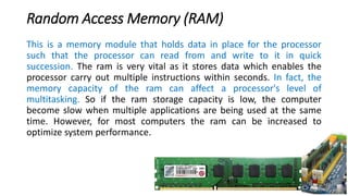 Random Access Memory (RAM)
This is a memory module that holds data in place for the processor
such that the processor can read from and write to it in quick
succession. The ram is very vital as it stores data which enables the
processor carry out multiple instructions within seconds. In fact, the
memory capacity of the ram can affect a processor's level of
multitasking. So if the ram storage capacity is low, the computer
become slow when multiple applications are being used at the same
time. However, for most computers the ram can be increased to
optimize system performance.
 
