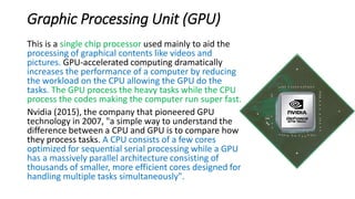 Graphic Processing Unit (GPU)
This is a single chip processor used mainly to aid the
processing of graphical contents like videos and
pictures. GPU-accelerated computing dramatically
increases the performance of a computer by reducing
the workload on the CPU allowing the GPU do the
tasks. The GPU process the heavy tasks while the CPU
process the codes making the computer run super fast.
Nvidia (2015), the company that pioneered GPU
technology in 2007, "a simple way to understand the
difference between a CPU and GPU is to compare how
they process tasks. A CPU consists of a few cores
optimized for sequential serial processing while a GPU
has a massively parallel architecture consisting of
thousands of smaller, more efficient cores designed for
handling multiple tasks simultaneously".
 