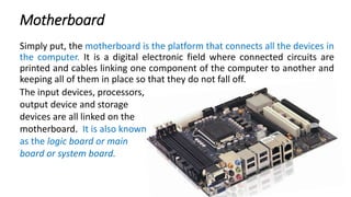Motherboard
Simply put, the motherboard is the platform that connects all the devices in
the computer. It is a digital electronic field where connected circuits are
printed and cables linking one component of the computer to another and
keeping all of them in place so that they do not fall off.
The input devices, processors,
output device and storage
devices are all linked on the
motherboard. It is also known
as the logic board or main
board or system board.
 