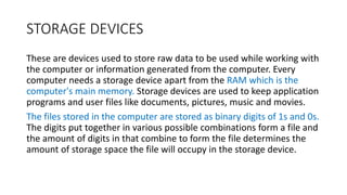 STORAGE DEVICES
These are devices used to store raw data to be used while working with
the computer or information generated from the computer. Every
computer needs a storage device apart from the RAM which is the
computer's main memory. Storage devices are used to keep application
programs and user files like documents, pictures, music and movies.
The files stored in the computer are stored as binary digits of 1s and 0s.
The digits put together in various possible combinations form a file and
the amount of digits in that combine to form the file determines the
amount of storage space the file will occupy in the storage device.
 