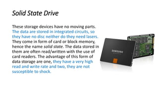 Solid State Drive
These storage devices have no moving parts.
The data are stored in integrated circuits, so
they have no disc neither do they need lasers.
They come in form of card or block memory,
hence the name solid state. The data stored in
them are often read/written with the use of
card readers. The advantage of this form of
data storage are one, they have a very high
read and write rate and two, they are not
susceptible to shock.
 