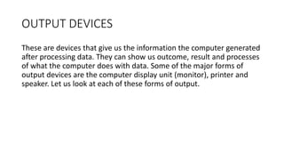 OUTPUT DEVICES
These are devices that give us the information the computer generated
after processing data. They can show us outcome, result and processes
of what the computer does with data. Some of the major forms of
output devices are the computer display unit (monitor), printer and
speaker. Let us look at each of these forms of output.
 