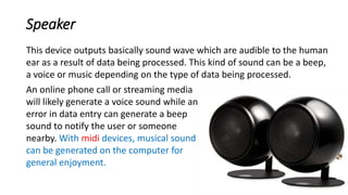 Speaker
An online phone call or streaming media
will likely generate a voice sound while an
error in data entry can generate a beep
sound to notify the user or someone
nearby. With midi devices, musical sound
can be generated on the computer for
general enjoyment.
This device outputs basically sound wave which are audible to the human
ear as a result of data being processed. This kind of sound can be a beep,
a voice or music depending on the type of data being processed.
 