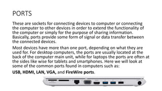 PORTS
These are sockets for connecting devices to computer or connecting
the computer to other devices in order to extend the functionality of
the computer or simply for the purpose of sharing information.
Basically, ports provide some form of signal or data transfer between
the connected devices.
Most devices have more than one port, depending on what they are
used for. For desktop computers, the ports are usually located at the
back of the computer main unit, while for laptops the ports are often at
the sides like wise for tablets and smartphones. Here we will look at
some of the common ports found in computers such as:
USB, HDMI, LAN, VGA, and FireWire ports.
 