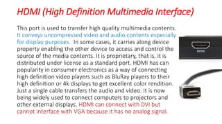HDMI (High Definition Multimedia Interface)
This port is used to transfer high quality multimedia contents.
It conveys uncompressed video and audio contents especially
for display purposes. In some cases, it carries along device
property enabling the other device to access and control the
source of the media contents. It is proprietary, that is, it is
distributed under license as a standard port. HDMI has can
popularity in consumer electronics as a way of connecting
high definition video players such as BluRay players to their
high definition or 4k displays to get excellent color rendition.
Just a single cable transfers the audio and video. It is now
being widely used to connect computers to projectors and
other external displays. HDMI can connect with DVI but
cannot interface with VGA because it has no analog signal.
 