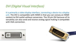 DVI (Digital Visual Interface)
It is primarily a video display interface, connecting a device to a display
unit. The DVI is compatible with HDMI in that you can convey an HDMI
content to DVI outlet without conversion. The 29 pin DVI because of its
versatility can also send and receive analog signal making it compatible
with VGA connection.
 
