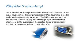 VGA (Video Graphics Array)
This is a fifteen pin analog cable used to transfer visual contents. These
cables have been used in computers since 1987 and currently is used in
modern televisions as alternative port. The VGA can only carry video
and no audio. Audio is usually passed through a pin connector that
interfaces with the audio jack of the speaker device or same display
unit. DVI can be connected and converted to VGA.
 