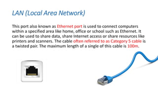 LAN (Local Area Network)
This port also known as Ethernet port is used to connect computers
within a specified area like home, office or school such as Ethernet. It
can be used to share data, share Internet access or share resources like
printers and scanners. The cable often referred to as Category 5 cable is
a twisted pair. The maximum length of a single of this cable is 100m.
 